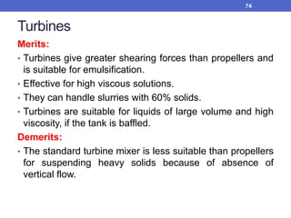 Turbines
Merits:
• Turbines give greater shearing forces than propellers and
is suitable for emulsification.
• Effective for high viscous solutions.
• They can handle slurries with 60% solids.
• Turbines are suitable for liquids of large volume and high
viscosity, if the tank is baffled.
Demerits:
• The standard turbine mixer is less suitable than propellers
for suspending heavy solids because of absence of
vertical flow.
74
 