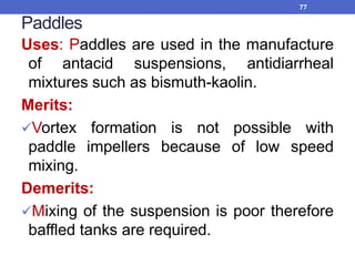 Paddles
Uses: Paddles are used in the manufacture
of antacid suspensions, antidiarrheal
mixtures such as bismuth-kaolin.
Merits:
Vortex formation is not possible with
paddle impellers because of low speed
mixing.
Demerits:
Mixing of the suspension is poor therefore
baffled tanks are required.
77
 
