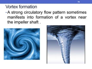 Vortex formation
• A strong circulatory flow pattern sometimes
manifests into formation of a vortex near
the impeller shaft .
78
 