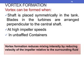 VORTEX FORMATION
Vortex can be formed when:
Shaft is placed symmetrically in the tank.
Blades in the turbines are arranged
perpendicular to the central shaft.
At high impeller speeds
 In unbaffled Containers
79
Vortex formation reduces mixing intensity by reducing
velocity of the impeller relative to the surrounding fluid
 