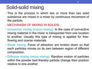 Solid-solid mixing
• This is the process in which two or more than two solid
substance are mixed in a mixer by continuous movement of
the particle.
• MECHANISM OF MIXING IN SOLIDS:
• convective mixing (macro mixing): In the case of convective
mixing material in the mixer is transported from one location
to another. Usually this type of mixing is applied for free-
flowing and coarse materials
• Shear mixing: Force of attraction are broken down so that
each particles moves on its own between region of different
composition.
• Diffusive mixing (micro mixing): Random motion of particles
within the powder bed thereby particle change their position
relative to one another
8
 