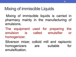 Mixing of immiscible Liquids
Mixing of immiscible liquids is carried in
pharmacy mainly in the manufacturing of
emulsions.
The equipment used for preparing the
emulsion is called emulsifier or
homogenizer.
Silverson mixer, colloid mill and rapisonic
homogenizers are suitable for
emulsification.
81
 