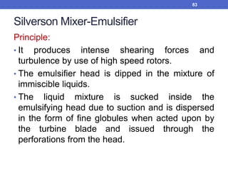 Silverson Mixer-Emulsifier
Principle:
• It produces intense shearing forces and
turbulence by use of high speed rotors.
• The emulsifier head is dipped in the mixture of
immiscible liquids.
• The liquid mixture is sucked inside the
emulsifying head due to suction and is dispersed
in the form of fine globules when acted upon by
the turbine blade and issued through the
perforations from the head.
83
 