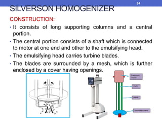 SILVERSON HOMOGENIZER
CONSTRUCTION:
• It consists of long supporting columns and a central
portion.
• The central portion consists of a shaft which is connected
to motor at one end and other to the emulsifying head.
• The emulsifying head carries turbine blades.
• The blades are surrounded by a mesh, which is further
enclosed by a cover having openings.
84
 