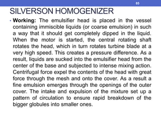 SILVERSON HOMOGENIZER
• Working: The emulsifier head is placed in the vessel
containing immiscible liquids (or coarse emulsion) in such
a way that it should get completely dipped in the liquid.
When the motor is started, the central rotating shaft
rotates the head, which in turn rotates turbine blade at a
very high speed. This creates a pressure difference. As a
result, liquids are sucked into the emulsifier head from the
center of the base and subjected to intense mixing action.
Centrifugal force expel the contents of the head with great
force through the mesh and onto the cover. As a result a
fine emulsion emerges through the openings of the outer
cover. The intake and expulsion of the mixture set up a
pattern of circulation to ensure rapid breakdown of the
bigger globules into smaller ones.
85
 