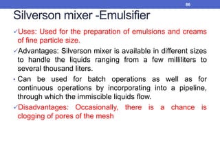 Silverson mixer -Emulsifier
Uses: Used for the preparation of emulsions and creams
of fine particle size.
Advantages: Silverson mixer is available in different sizes
to handle the liquids ranging from a few milliliters to
several thousand liters.
• Can be used for batch operations as well as for
continuous operations by incorporating into a pipeline,
through which the immiscible liquids flow.
Disadvantages: Occasionally, there is a chance is
clogging of pores of the mesh
86
 