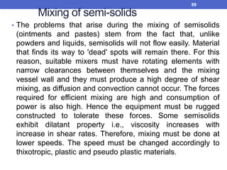 Mixing of semi-solids
• The problems that arise during the mixing of semisolids
(ointments and pastes) stem from the fact that, unlike
powders and liquids, semisolids will not flow easily. Material
that finds its way to 'dead' spots will remain there. For this
reason, suitable mixers must have rotating elements with
narrow clearances between themselves and the mixing
vessel wall and they must produce a high degree of shear
mixing, as diffusion and convection cannot occur. The forces
required for efficient mixing are high and consumption of
power is also high. Hence the equipment must be rugged
constructed to tolerate these forces. Some semisolids
exhibit dilatant property i.e., viscosity increases with
increase in shear rates. Therefore, mixing must be done at
lower speeds. The speed must be changed accordingly to
thixotropic, plastic and pseudo plastic materials.
89
 