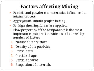 Factors affecting Mixing
• Particle and powder characteristics inﬂuence the
mixing process.
• Aggregation- inhibit proper mixing.
• So, high shearing forces are applied.
• Flow properties of the components is the most
important consideration which is inﬂuenced by
number of factors
1. Nature of the surface
2. Density of the particles
3. Particle size
4. Particle shape
5. Particle charge
6. Proportion of materials
 