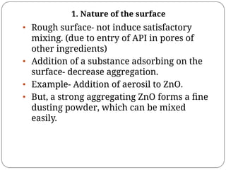 1. Nature of the surface
• Rough surface- not induce satisfactory
mixing. (due to entry of API in pores of
other ingredients)
• Addition of a substance adsorbing on the
surface- decrease aggregation.
• Example- Addition of aerosil to ZnO.
• But, a strong aggregating ZnO forms a ﬁne
dusting powder, which can be mixed
easily.
 