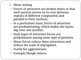 2. Shear mixing
• Forces of attraction are broken down so that
each particle moves on its own between
regions of different composition and
parallel to their surfaces.
• In a particulate mass, forces of attraction
are predominating, which makes the layers
slip over one another.
• Such types of attraction forces are
predominant among same type of particles.
• Shear forces reduce these attractions and
reduce the scale of segregation.
• Useful for agglomerates.
• Example Plough mixers.
 