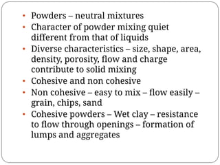 • Powders – neutral mixtures
• Character of powder mixing quiet
different from that of liquids
• Diverse characteristics – size, shape, area,
density, porosity, ﬂow and charge
contribute to solid mixing
• Cohesive and non cohesive
• Non cohesive – easy to mix – ﬂow easily –
grain, chips, sand
• Cohesive powders – Wet clay – resistance
to ﬂow through openings – formation of
lumps and aggregates
 