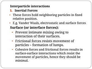 Interparticle interactions
1. Inertial Forces
• These forces hold neighboring particles in ﬁxed
relative position.
• E.g. Vander Waals, electrostatic and surface forces
Surface (or interface forces):
• Prevent intimate mixing owing to
interaction of their surfaces.
• Frictional forces resists movement of
particles – formation of lumps.
• Cohesive forces and frictional forces results in
surface-surface interactions which resist the
movement of particles, hence they should be
minimal.
 
