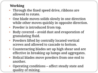 Working
• Through the ﬁxed speed drive, ribbons are
allowed to rotate.
• One blade moves solids slowly in one direction
while other moves quickly in opposite direction.
• Powder is introduced from top.
• Body covered – avoid dust and evaporation of
granulating ﬂuid.
• Powders lifted by centrally located vertical
screws and allowed to cascade to bottom.
• Counteracting blades set up high shear and are
effective in breaking up lumps and aggregates.
• Helical blades move powders from one end to
another.
• Operating conditions – affect steady state and
quality of mixing.
 