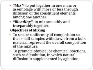 • “Mix”- to put together in one mass or
assemblage with more or less through
diffusion of the constituent elements
among one another.
• “Blending”- to mix smoothly and
inseparably together.
Objectives of Mixing
• To secure uniformity of composition so
that small samples withdrawn from a bulk
material represent the overall composition
of the mixture.
• To promote physical or chemical reactions,
such as dissolution, in which natural
diffusion is supplemented by agitation.
 