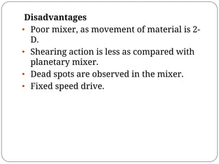 Disadvantages
• Poor mixer, as movement of material is 2-
D.
• Shearing action is less as compared with
planetary mixer.
• Dead spots are observed in the mixer.
• Fixed speed drive.
 