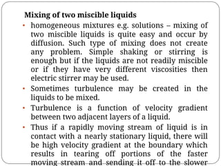 Mixing of two miscible liquids
• homogeneous mixtures e.g. solutions – mixing of
two miscible liquids is quite easy and occur by
diffusion. Such type of mixing does not create
any problem. Simple shaking or stirring is
enough but if the liquids are not readily miscible
or if they have very different viscosities then
electric stirrer may be used.
• Sometimes turbulence may be created in the
liquids to be mixed.
• Turbulence is a function of velocity gradient
between two adjacent layers of a liquid.
• Thus if a rapidly moving stream of liquid is in
contact with a nearly stationary liquid, there will
be high velocity gradient at the boundary which
results in tearing off portions of the faster
moving stream and sending it off to the slower
 