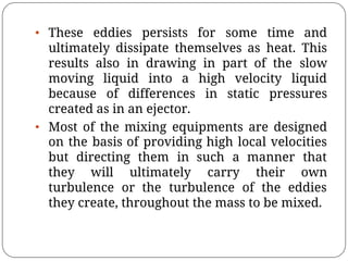 • These eddies persists for some time and
ultimately dissipate themselves as heat. This
results also in drawing in part of the slow
moving liquid into a high velocity liquid
because of differences in static pressures
created as in an ejector.
• Most of the mixing equipments are designed
on the basis of providing high local velocities
but directing them in such a manner that
they will ultimately carry their own
turbulence or the turbulence of the eddies
they create, throughout the mass to be mixed.
 