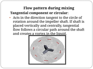 Flow pattern during mixing
Tangential component or circular:
• Acts in the direction tangent to the circle of
rotation around the impeller shaft. If shaft is
placed vertically and centrally, tangential
ﬂow follows a circular path around the shaft
and creates a vortex in the liquid.
 
