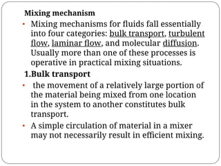 Mixing mechanism
• Mixing mechanisms for ﬂuids fall essentially
into four categories: bulk transport, turbulent
ﬂow, laminar ﬂow, and molecular diffusion.
Usually more than one of these processes is
operative in practical mixing situations.
1.Bulk transport
• the movement of a relatively large portion of
the material being mixed from one location
in the system to another constitutes bulk
transport.
• A simple circulation of material in a mixer
may not necessarily result in eﬃcient mixing.
 