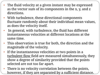 • The ﬂuid velocity at a given instant may be expressed
as the vector sum of its components in the x, y, and z
directions.
• With turbulence, these directional components
ﬂuctuate randomly about their individual mean values,
as does the velocity itself.
• In general, with turbulence, the ﬂuid has different
instantaneous velocities at different locations at the
same time.
• This observation is true for both, the direction and the
magnitude of the velocity.
• If the instantaneous velocities at two points in a
turbulent ﬂow ﬁeld are measured simultaneously, they
show a degree of similarity provided that the points
selected are not too far apart.
• There is no velocity correlation between the points,
however, if they are separated by a suﬃcient distance.
 