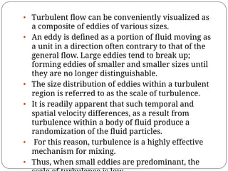 • Turbulent ﬂow can be conveniently visualized as
a composite of eddies of various sizes.
• An eddy is deﬁned as a portion of ﬂuid moving as
a unit in a direction often contrary to that of the
general ﬂow. Large eddies tend to break up;
forming eddies of smaller and smaller sizes until
they are no longer distinguishable.
• The size distribution of eddies within a turbulent
region is referred to as the scale of turbulence.
• It is readily apparent that such temporal and
spatial velocity differences, as a result from
turbulence within a body of ﬂuid produce a
randomization of the ﬂuid particles.
• For this reason, turbulence is a highly effective
mechanism for mixing.
• Thus, when small eddies are predominant, the
 