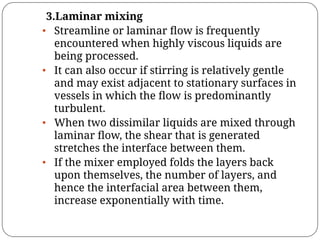 3.Laminar mixing
• Streamline or laminar ﬂow is frequently
encountered when highly viscous liquids are
being processed.
• It can also occur if stirring is relatively gentle
and may exist adjacent to stationary surfaces in
vessels in which the ﬂow is predominantly
turbulent.
• When two dissimilar liquids are mixed through
laminar ﬂow, the shear that is generated
stretches the interface between them.
• If the mixer employed folds the layers back
upon themselves, the number of layers, and
hence the interfacial area between them,
increase exponentially with time.
 