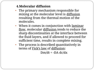 4.Molecular diffusion
• The primary mechanism responsible for
mixing at the molecular level is diffusion
resulting from the thermal motion of the
molecules.
• When it comes in conjunction with laminar
ﬂow, molecular diffusion tends to reduce the
sharp discontinuities at the interface between
the ﬂuid layers, and if allowed to proceed for
suﬃcient time, results in complete mixing.
• The process is described quantitatively in
terms of Fick’s law of diffusion:
Dm/dt = -DA dc/dx
 