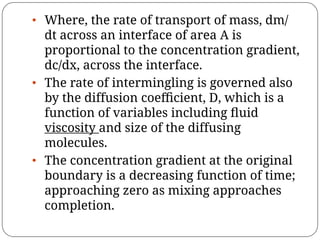 • Where, the rate of transport of mass, dm/
dt across an interface of area A is
proportional to the concentration gradient,
dc/dx, across the interface.
• The rate of intermingling is governed also
by the diffusion coeﬃcient, D, which is a
function of variables including ﬂuid
viscosity and size of the diffusing
molecules.
• The concentration gradient at the original
boundary is a decreasing function of time;
approaching zero as mixing approaches
completion.
 