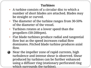 Turbines
• A turbine consists of a circular disc to which a
number of short blades are attached. Blades may
be straight or curved.
• The diameter of the turbine ranges from 30-50%
of the diameter of the vessel.
• Turbines rotates at a lower speed than the
propellers (50-200rpm).
• Flat blade turbines produce radial and tangential
ﬂow but as the speed increases radial ﬂow
dominates. Pitched blade turbine produces axial
ﬂow.
⚫ Near the impeller zone of rapid currents, high
turbulence and intense shear is observed. Shear
produced by turbines can be further enhanced
using a diffuser ring (stationary perforated ring
which surrounds the turbine).
 
