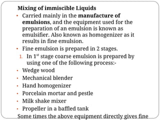 Mixing of immiscible Liquids
• Carried mainly in the manufacture of
emulsions, and the equipment used for the
preparation of an emulsion is known as
emulsiﬁer. Also known as homogenizer as it
results in ﬁne emulsion.
• Fine emulsion is prepared in 2 stages.
1. In 1st
stage coarse emulsion is prepared by
using one of the following process:-
• Wedge wood
• Mechanical blender
• Hand homogenizer
• Porcelain mortar and pestle
• Milk shake mixer
• Propeller in a baﬄed tank
Some times the above equipment directly gives ﬁne
 