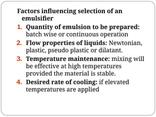 Factors inﬂuencing selection of an
emulsiﬁer
1. Quantity of emulsion to be prepared:
batch wise or continuous operation
2. Flow properties of liquids: Newtonian,
plastic, pseudo plastic or dilatant.
3. Temperature maintenance: mixing will
be effective at high temperatures
provided the material is stable.
4. Desired rate of cooling: if elevated
temperatures are applied
 