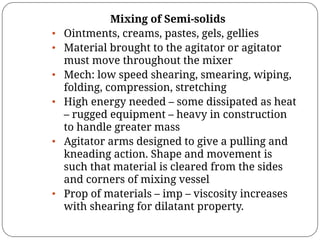 Mixing of Semi-solids
• Ointments, creams, pastes, gels, gellies
• Material brought to the agitator or agitator
must move throughout the mixer
• Mech: low speed shearing, smearing, wiping,
folding, compression, stretching
• High energy needed – some dissipated as heat
– rugged equipment – heavy in construction
to handle greater mass
• Agitator arms designed to give a pulling and
kneading action. Shape and movement is
such that material is cleared from the sides
and corners of mixing vessel
• Prop of materials – imp – viscosity increases
with shearing for dilatant property.
 