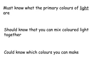 Must know what the primary colours of  light  are Should know that you can mix coloured light together Could know which colours you can make 