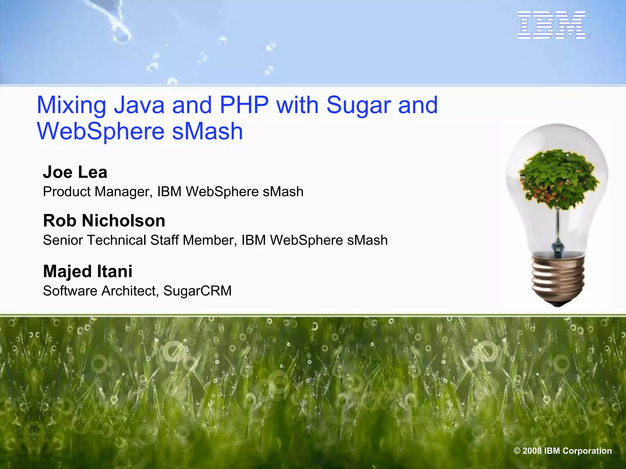 Mixing Java and PHP with Sugar and WebSphere sMash Joe Lea Product Manager, IBM WebSphere sMash Rob Nicholson Senior Technical Staff Member, IBM WebSphere sMash Majed Itani Software Architect, SugarCRM 