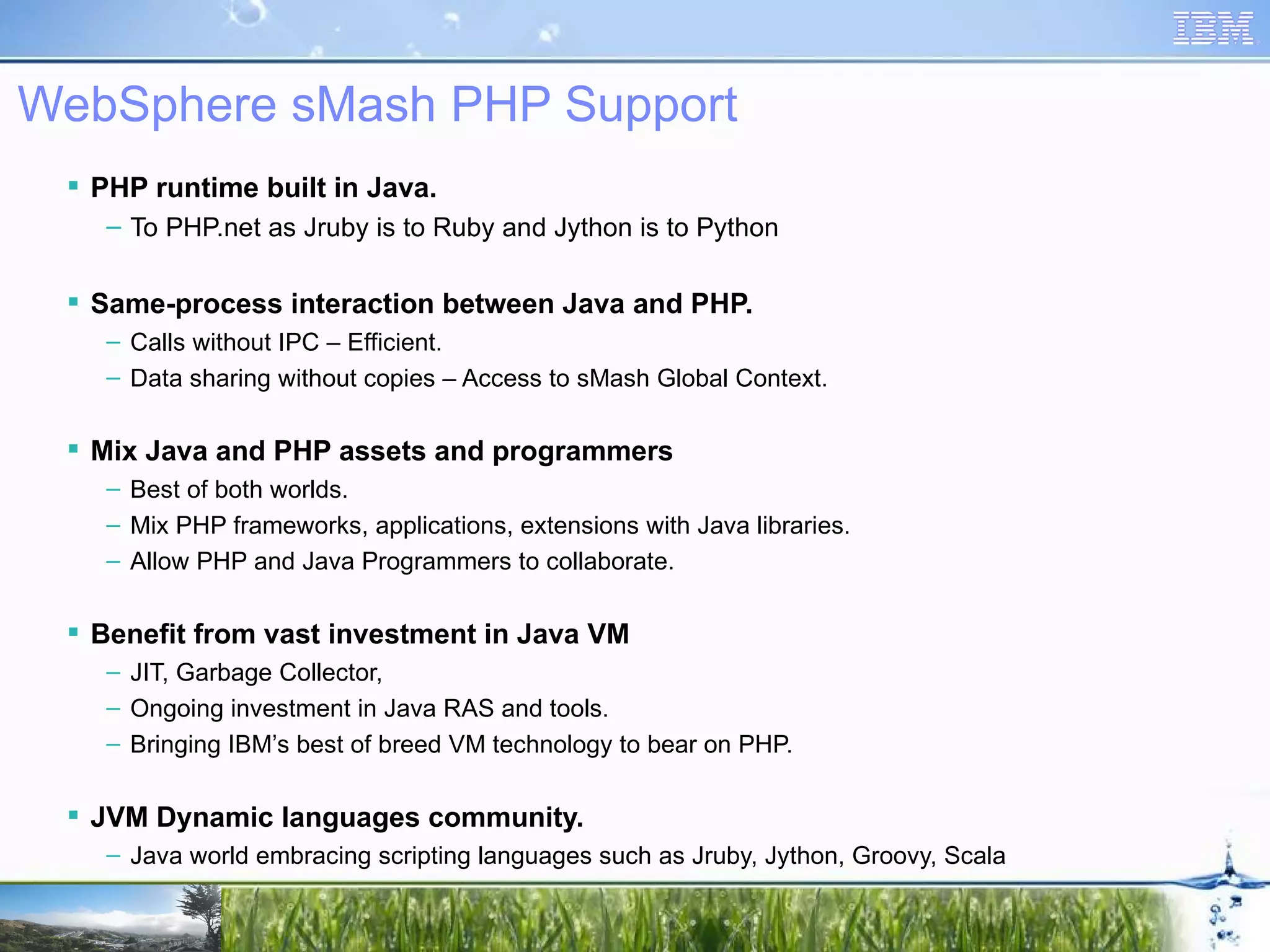 WebSphere sMash PHP Support PHP runtime built in Java. To PHP.net as Jruby is to Ruby and Jython is to Python Same-process interaction between Java and PHP. Calls without IPC – Efficient. Data sharing without copies – Access to sMash Global Context. Mix Java and PHP assets and programmers Best of both worlds. Mix PHP frameworks, applications, extensions with Java libraries. Allow PHP and Java Programmers to collaborate. Benefit from vast investment in Java VM JIT, Garbage Collector, Ongoing investment in Java RAS and tools. Bringing IBM’s best of breed VM technology to bear on PHP. JVM Dynamic languages community. Java world embracing scripting languages such as Jruby, Jython, Groovy, Scala 