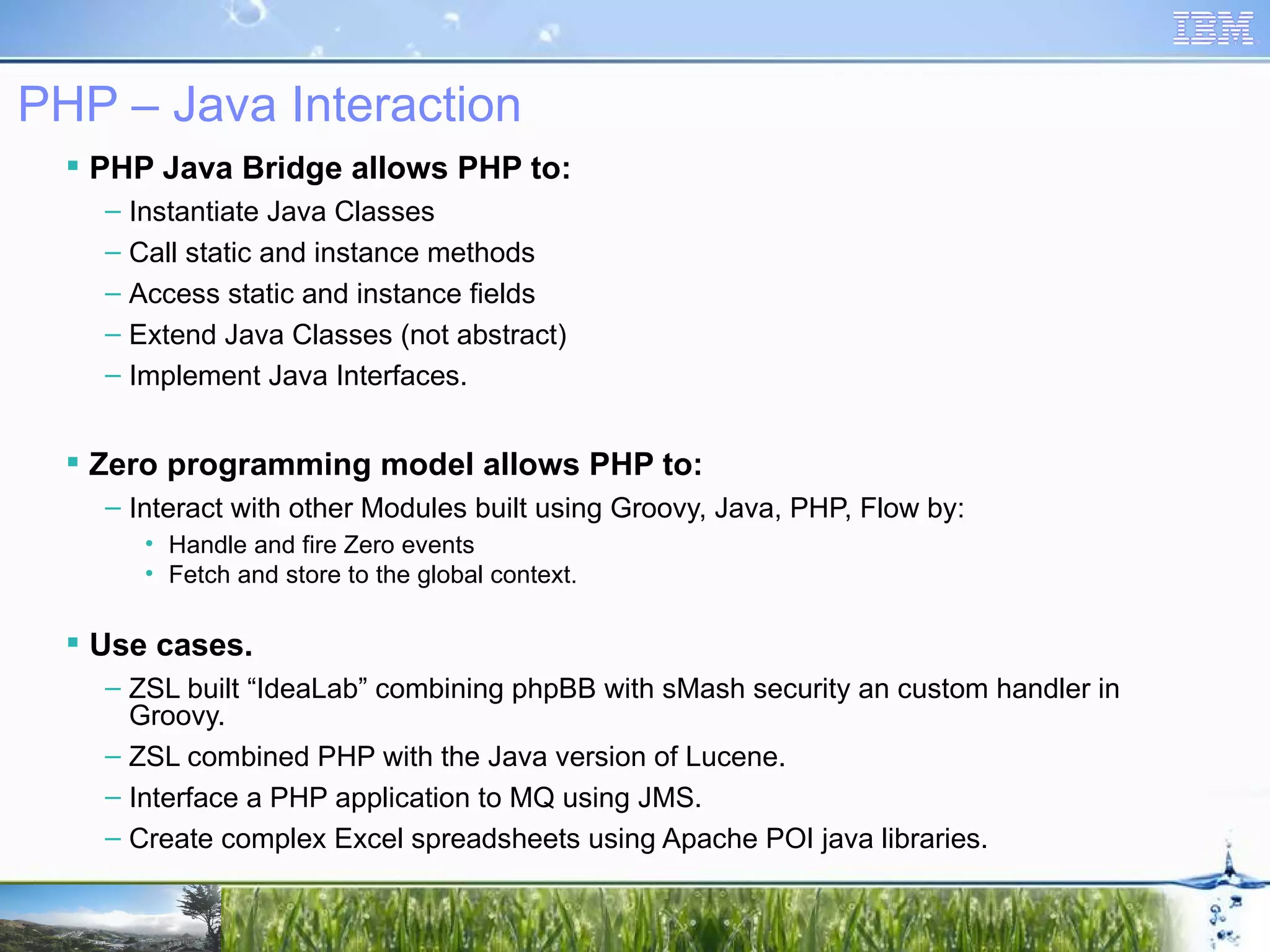 PHP – Java Interaction PHP Java Bridge allows PHP to: Instantiate Java Classes Call static and instance methods Access static and instance fields Extend Java Classes (not abstract) Implement Java Interfaces. Zero programming model allows PHP to: Interact with other Modules built using Groovy, Java, PHP, Flow by: Handle and fire Zero events Fetch and store to the global context. Use cases. ZSL built “IdeaLab” combining phpBB with sMash security an custom handler in Groovy. ZSL combined PHP with the Java version of Lucene. Interface a PHP application to MQ using JMS. Create complex Excel spreadsheets using Apache POI java libraries. 