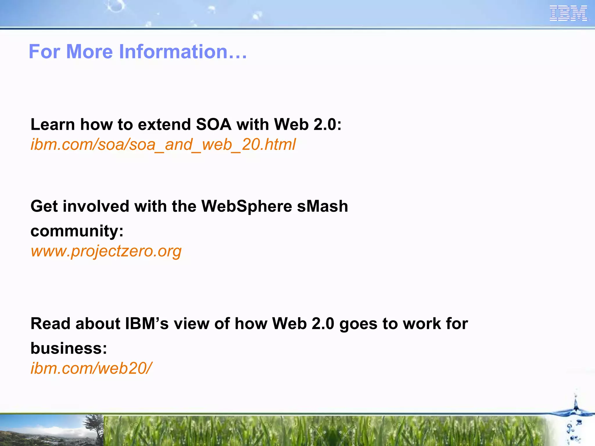 For More Information… Learn how to extend SOA with Web 2.0: ibm.com/soa/soa_and_web_20.html Read about IBM’s view of how Web 2.0 goes to work for business: ibm.com/web20/ Get involved with the WebSphere sMash community: www.projectzero.org 