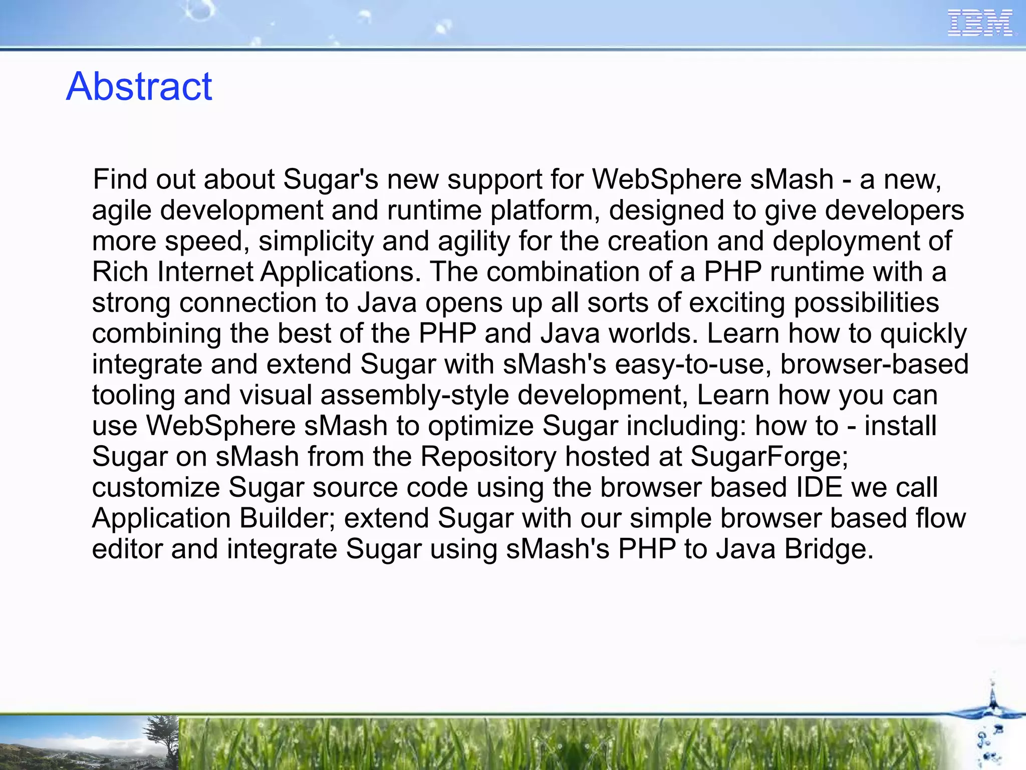 Abstract Find out about Sugar's new support for WebSphere sMash - a new, agile development and runtime platform, designed to give developers more speed, simplicity and agility for the creation and deployment of Rich Internet Applications. The combination of a PHP runtime with a strong connection to Java opens up all sorts of exciting possibilities combining the best of the PHP and Java worlds. Learn how to quickly integrate and extend Sugar with sMash's easy-to-use, browser-based tooling and visual assembly-style development, Learn how you can use WebSphere sMash to optimize Sugar including: how to - install Sugar on sMash from the Repository hosted at SugarForge; customize Sugar source code using the browser based IDE we call Application Builder; extend Sugar with our simple browser based flow editor and integrate Sugar using sMash's PHP to Java Bridge. 
