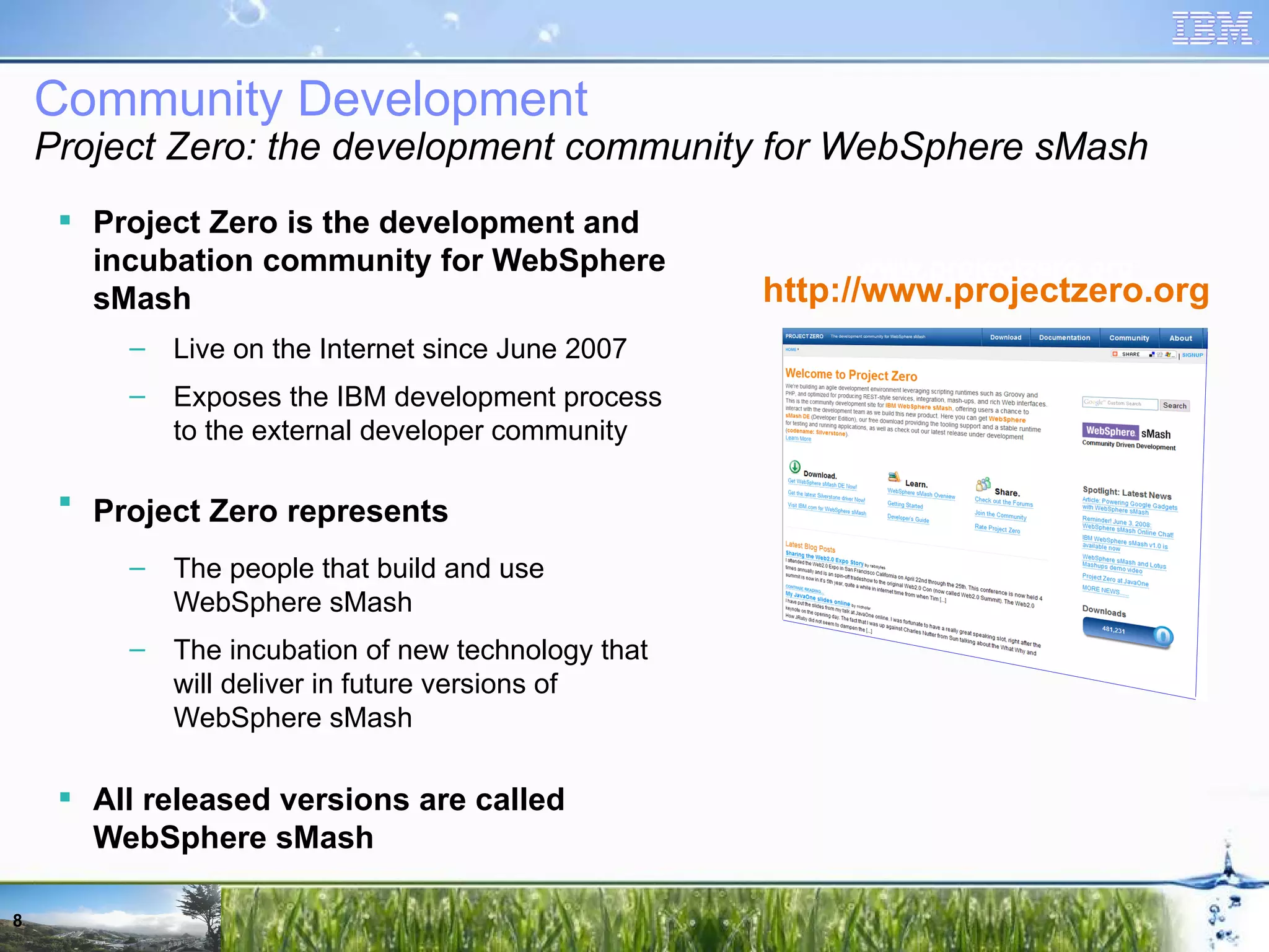 Project Zero is the development and incubation community for WebSphere sMash Live on the Internet since June 2007 Exposes the IBM development process to the external developer community Project Zero represents The people that build and use WebSphere sMash The incubation of new technology that will deliver in future versions of WebSphere sMash All released versions are called WebSphere sMash www.projectzero.org http://www.projectzero.org Community Development Project Zero: the development community for WebSphere sMash 
