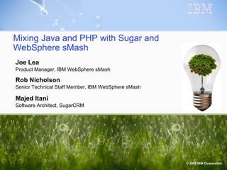 Mixing Java and PHP with Sugar and WebSphere sMash Joe Lea Product Manager, IBM WebSphere sMash Rob Nicholson Senior Technical Staff Member, IBM WebSphere sMash Majed Itani Software Architect, SugarCRM 