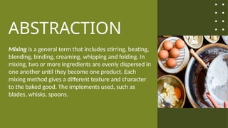 ABSTRACTION
Mixing is a general term that includes stirring, beating,
blending, binding, creaming, whipping and folding. In
mixing, two or more ingredients are evenly dispersed in
one another until they become one product. Each
mixing method gives a different texture and character
to the baked good. The implements used, such as
blades, whisks, spoons.
 