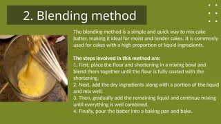 2. Blending method
The blending method is a simple and quick way to mix cake
batter, making it ideal for moist and tender cakes. It is commonly
used for cakes with a high proportion of liquid ingredients.
The steps involved in this method are:
1. First, place the flour and shortening in a mixing bowl and
blend them together until the flour is fully coated with the
shortening.
2. Next, add the dry ingredients along with a portion of the liquid
and mix well.
3. Then, gradually add the remaining liquid and continue mixing
until everything is well combined.
4. Finally, pour the batter into a baking pan and bake.
 