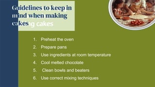 Guidelines to keep
in mind when
making cakes
Guidelines to keep
in mind when
making cakes
1. Preheat the oven
2. Prepare pans
3. Use ingredients at room temperature
4. Cool melted chocolate
5. Clean bowls and beaters
6. Use correct mixing techniques
 