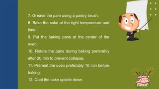 7. Grease the pam using a pastry brush.
8. Bake the cake at the right temperature and
time.
9. Put the baking pans at the center of the
oven.
10. Rotate the pans during baking preferably
after 20 min to prevent collapse.
11. Preheat the oven preferably 10 min before
baking.
12. Cool the cake upside down.
 