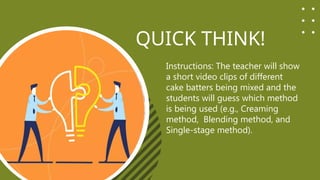 QUICK THINK!
Instructions: The teacher will show
a short video clips of different
cake batters being mixed and the
students will guess which method
is being used (e.g., Creaming
method, Blending method, and
Single-stage method).
 