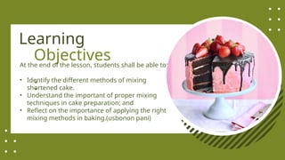 Objectives
:
At the end of the lesson, students shall be able to:
• Identify the different methods of mixing
shortened cake.
• Understand the important of proper mixing
techniques in cake preparation; and
• Reflect on the importance of applying the right
mixing methods in baking.(usbonon pani)
Learning
 