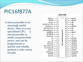 PIC16f877A
A microcontroller is an
amazingly useful
device. Akin to a very
specialized CPU, a
microcontroller is
small, consumes little
power, and can be
programmed to
quickly and reliably
perform a wide variety
of tasks.
 