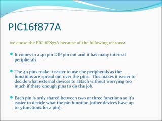 PIC16f877A
we chose the PIC16F877A because of the following reasons:
It comes in a 40 pin DIP pin out and it has many internal
peripherals.
The 40 pins make it easier to use the peripherals as the
functions are spread out over the pins. This makes it easier to
decide what external devices to attach without worrying too
much if there enough pins to do the job.
Each pin is only shared between two or three functions so it's
easier to decide what the pin function (other devices have up
to 5 functions for a pin).
 