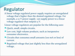 Regulator
A linear voltage regulated power supply requires an unregulated
voltage that’s higher than the desired regulated voltage. For
example, a 12 V power supply can supply power to a linear
voltage regulator that outputs 5 V.
Linear voltage regulators are popular for the following uses:
Quick, small, simple circuits.
Low cost, high volume products, such as inexpensive
consumer electronics.
Circuits that consumes small amounts (100 mA or less) of
current.
Regulated voltage that just slightly less than the unregulated
voltage.
 