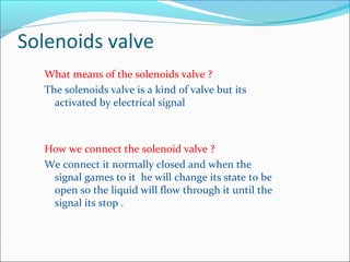 Solenoids valve
What means of the solenoids valve ?
The solenoids valve is a kind of valve but its
activated by electrical signal
How we connect the solenoid valve ?
We connect it normally closed and when the
signal games to it he will change its state to be
open so the liquid will flow through it until the
signal its stop .
 